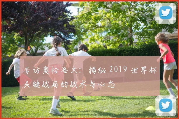 专访奥恰洛夫：揭秘 2019 世界杯关键战局的战术与心态