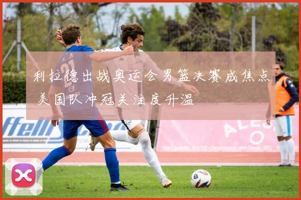 利拉德出战奥运会男篮决赛成焦点 美国队冲冠关注度升温