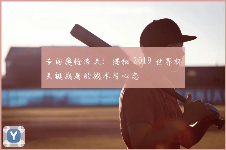 专访奥恰洛夫：揭秘 2019 世界杯关键战局的战术与心态