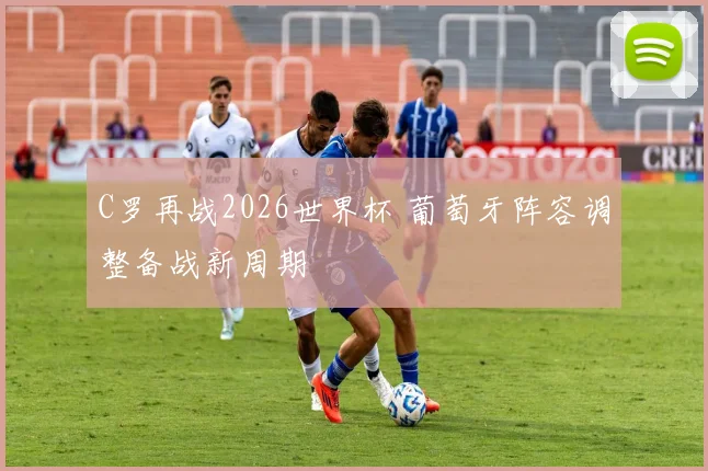 C罗再战2026世界杯 葡萄牙阵容调整备战新周期