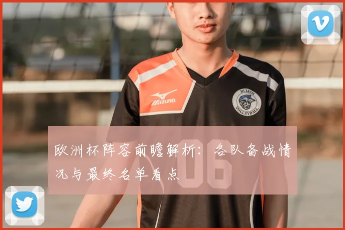 欧洲杯阵容前瞻解析:各队备战情况与最终名单看点