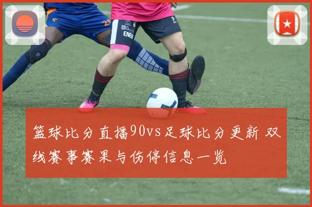 篮球比分直播90vs足球比分更新 双线赛事赛果与伤停信息一览
