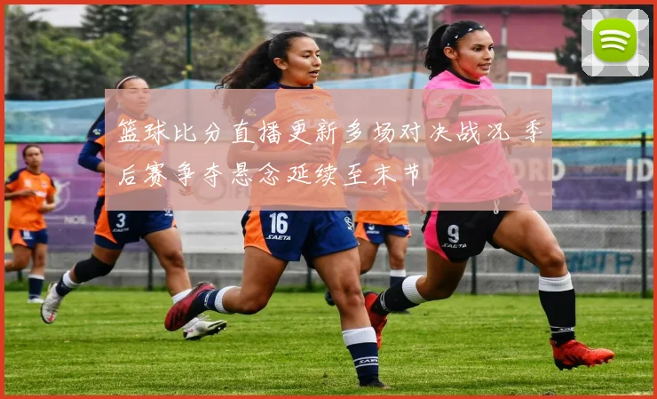 篮球比分直播更新多场对决战况 季后赛争夺悬念延续至末节