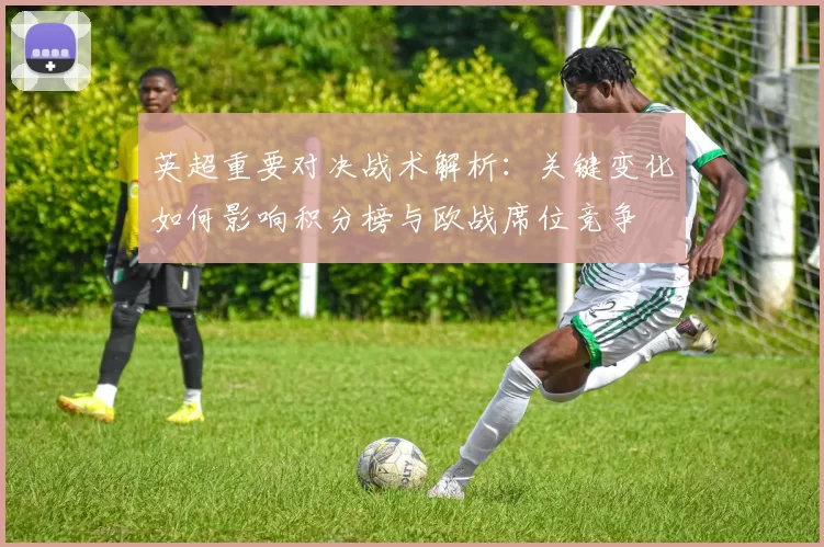英超重要对决战术解析：关键变化如何影响积分榜与欧战席位竞争