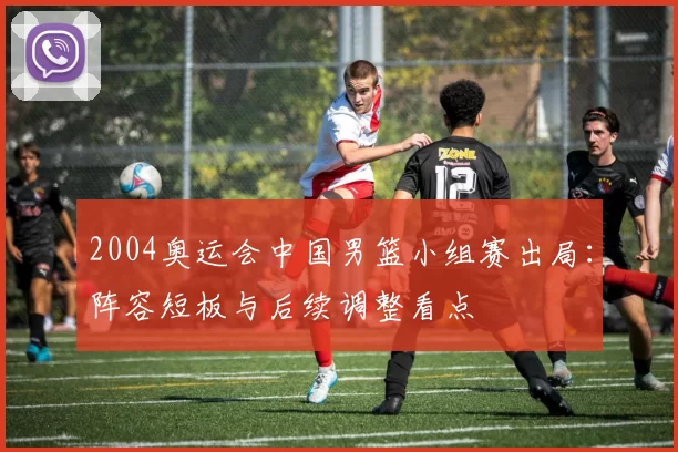 2004奥运会中国男篮小组赛出局：阵容短板与后续调整看点
