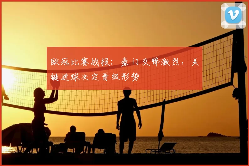 欧冠比赛战报：豪门交锋激烈，关键进球决定晋级形势