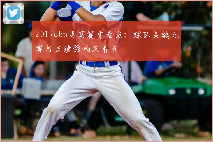 2017cbn男篮赛季盘点：球队关键比赛与后续影响及看点