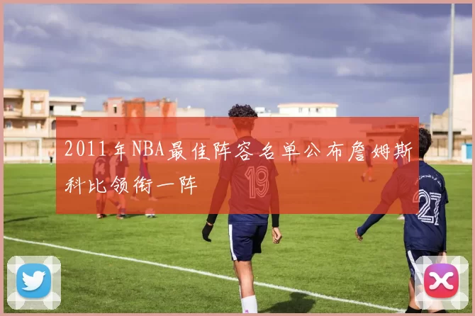 2011年NBA最佳阵容名单公布詹姆斯科比领衔一阵
