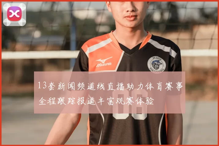 13套新闻频道线直播助力体育赛事全程跟踪报道丰富观赛体验