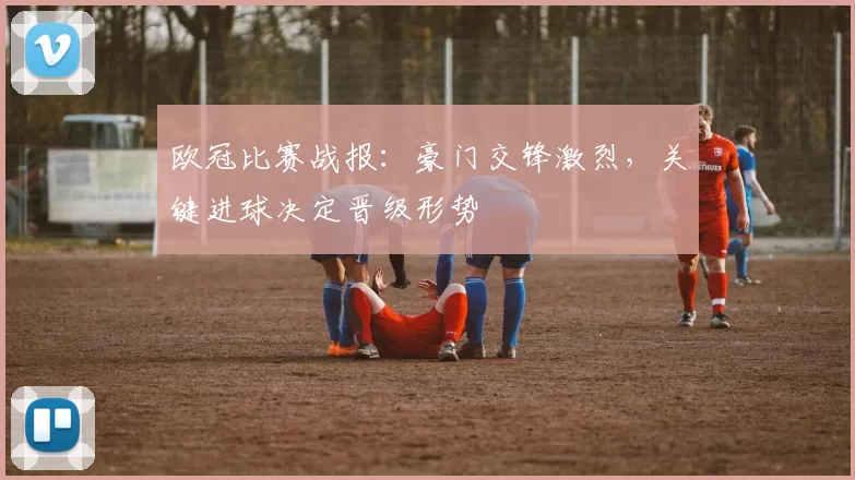 欧冠比赛战报：豪门交锋激烈，关键进球决定晋级形势