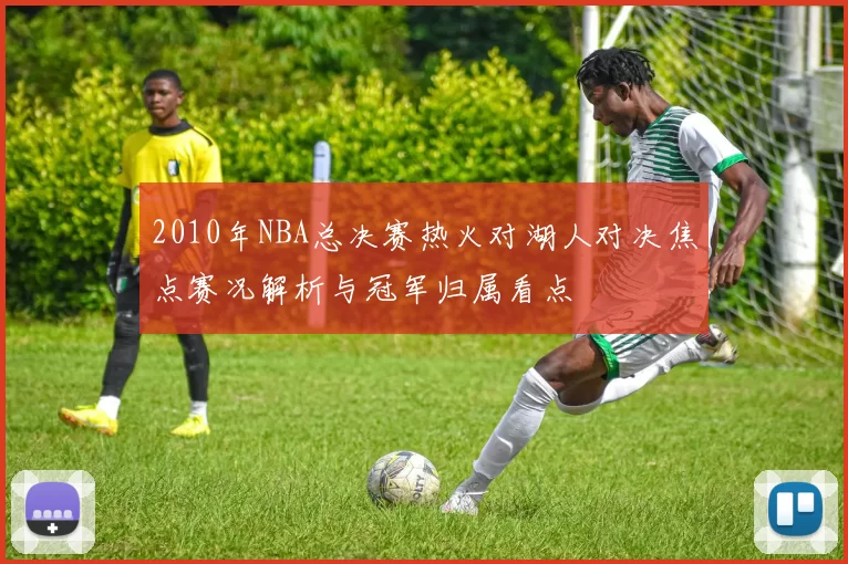 2010年NBA总决赛热火对湖人对决焦点赛况解析与冠军归属看点