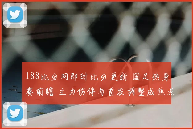 188比分网即时比分更新 国足热身赛前瞻 主力伤停与首发调整成焦点