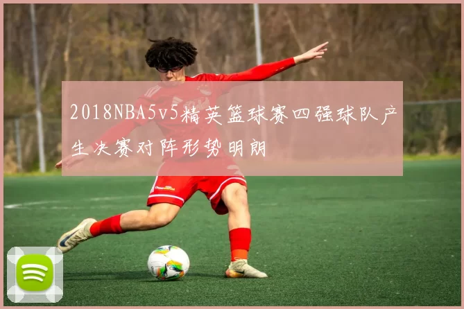 2018NBA5v5精英篮球赛四强球队产生决赛对阵形势明朗