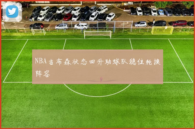 NBA吉布森状态回升助球队稳住轮换阵容