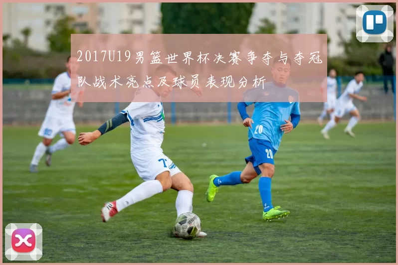 2017U19男篮世界杯决赛争夺与夺冠队战术亮点及球员表现分析
