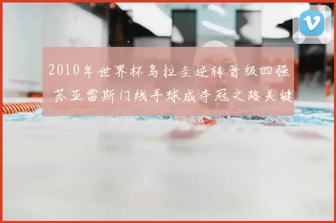 2010年世界杯乌拉圭逆转晋级四强 苏亚雷斯门线手球成夺冠之路关键事件