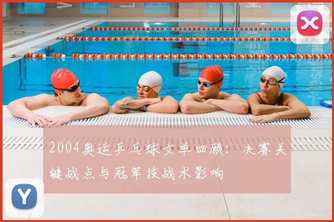 2004奥运乒乓球女单回顾：决赛关键战点与冠军技战术影响