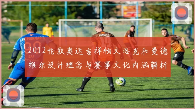 2012伦敦奥运吉祥物文洛克和曼德维尔设计理念与赛事文化内涵解析